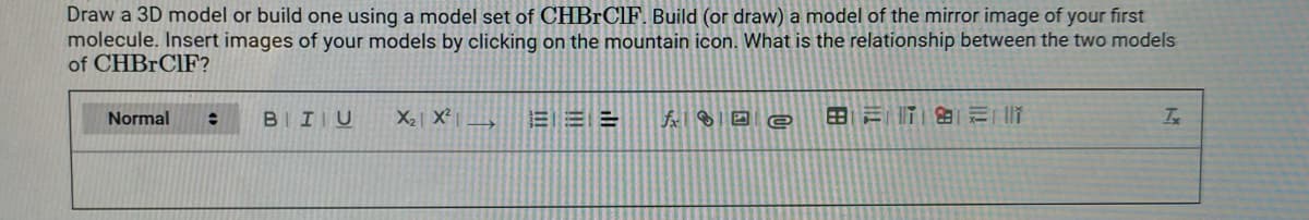 Draw a 3D model or build one using a model set of CHBRCIF. Build (or draw) a model of the mirror image of your first
molecule. Insert images of your models by clicking on the mountain icon. What is the relationship between the two models
of CHBRCIF?
Normal
BIIU
X2 X²
E EE
田三T |
Is

