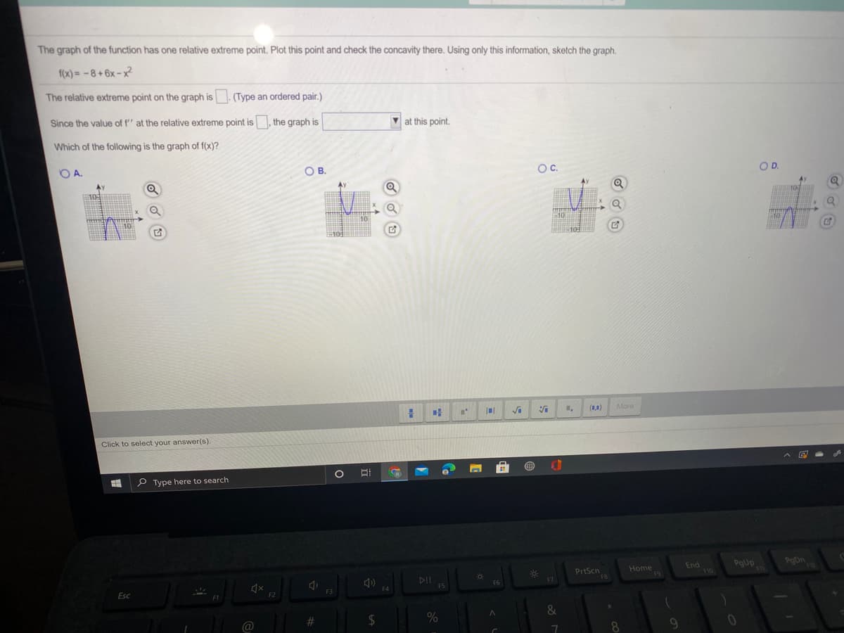The graph of the function has one relative extreme point. Plot this point and check the concavity there. Using only this information, sketch the graph.
f(x) = -8+6x – x²
The relative extreme point on the graph is. (Type an ordered pair.)
Since the value of f'' at the relative extreme point is, the graph is
V at this point.
Which of the following is the graph of f(x)?
OA.
OB.
OC.
OD.
AX
10
10
10
#10
(1,1)
More
Click to select your answer(s).
P Type here to search
PrtScn
F8
Home
19
End
F10
PgUp
111
PegDn
F6
F7
FS
Esc
F3
F4
F2
&
@
23
2$
8
9.
