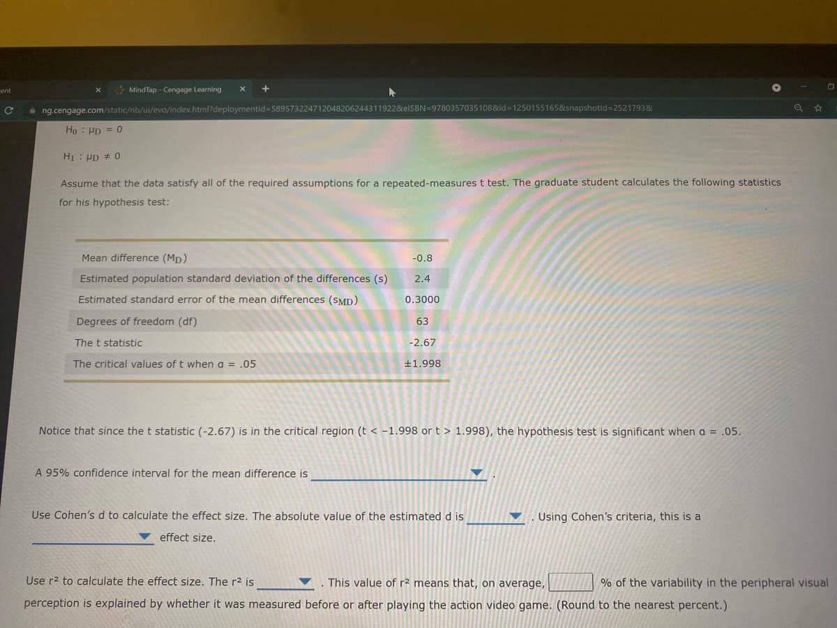 ent
* MindTap - Cengage Learning
a ng.cengage.com/static/nb/ui/evo/index.html?deploymentid=589573224712048206244311922&elSBN=9780357035108&id=1250155165&snapshotld=2521793&
Ho : Pp = 0
H : Pp # 0
Assume that the data satisfy all of the required assumptions for a repeated-measures t test. The graduate student calculates the following statistics
for his hypothesis test:
Mean difference (Mp)
-0.8
Estimated population standard deviation of the differences (s)
2.4
Estimated standard error of the mean differences (SMD)
0.3000
Degrees of freedom (df)
63
The t statistic
-2.67
The critical values of t when a = .05
+1.998
Notice that since the t statistic (-2.67) is in the critical region (t < -1.998 or t > 1.998), the hypothesis test is significant when a = .05.
A 95% confidence interval for the mean difference is
Use Cohen's d to calculate the effect size. The absolute value of the estimated d is
Using Cohen's criteria, this is a
effect size.
Use r2 to calculate the effect size. The r2 is
This value of r2 means that, on average,
% of the variability in the peripheral visual
perception is explained by whether it was measured before or after playing the action video game. (Round to the nearest percent.)
