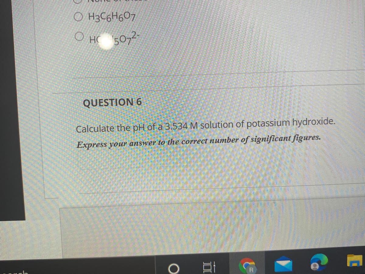 O H3C6H607
O HC 507
QUESTION 6
Calculate the pH of a 3.534 M solution of potassium hydroxide.
Express your answer to the correct number of significant figures.
