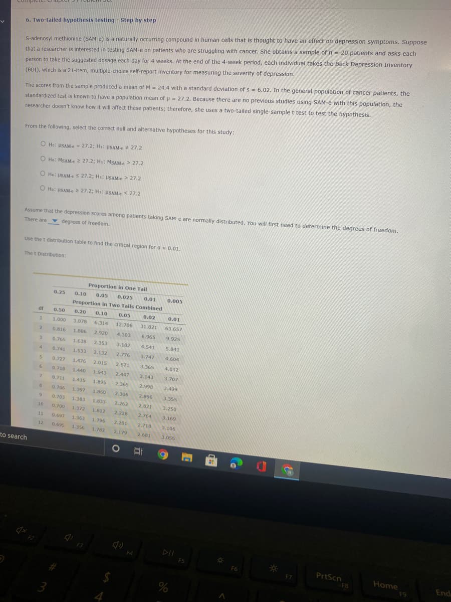 6. Two-tailed hypothesis testing - Step by step
S-adenosyl methionine (SAM-e) is a naturally occurring compound in human cells that is thought to have an effect on depression symptoms. Suppose
that a researcher is interested in testing SAM-e on patients who are struggling with cancer. She obtains a sample of n = 20 patients and asks each
person to take the suggested dosage each day for 4 weeks. At the end of the 4-week period, each individual takes the Beck Depression Inventory
(BDI), which is a 21-item, multiple-choice self-report inventory for measuring the severity of depression.
The scores from the sample produced a mean of M = 24.4 with a standard deviation of s = 6.02. In the general population of cancer patients, the
standardized test is known to have a population mean of u = 27.2. Because there are no previous studies using SAM-e with this population, the
researcher doesn't know how it will affect these patients; therefore, she uses a two-tailed single-sample t test to test the hypothesis.
From the following, select the correct null and alternative hypotheses for this study:
O Ho: USAM-e = 27.2; H: usAMe 27.2
O Ho: MSAMe 2 27.2; Hs: MSAMe> 27.2
O He: USAMe S 27.2; Hi: USAMe> 27.2
O He: USAM-e 2 27.2; H: PSAMe < 27.2
Assume that the depression scores among patients taking SAM-e are normally distributed. You will first need to determine the degrees of freedom.
There are degrees of freedom.
Use the t distribution table to find the critical region for a- 0.01.
The t Distribution:
Proportion in One Tail
0.25
0.10
0.05
0.025
0.01
0.005
Proportion in Two Tails Combined
df
0.50
0.20
0.10
0.05
0.02
0.01
1.000
3.078
6.314
12.706
31.821
63.657
2.
0.816
1.886
2.920
4.303
6.965
9.925
3.
0.765
1.638
2.353
3.182
4.541
5.841
4.
0.741
1.533
2.132
2.776
3.747
4.604
0.727
1.476
2.015
2.571
3.365
4.032
6
0.718
1.440
1.943
2.447
3.143
3.707
7.
0.711
1.415
1.895
2.365
2.998
3.499
0.706
1.397
1.860
2.306
2.896
3.355
0.703
1.383
1.833
2.262
2.821
3.250
10
0.700
1.372
1.812
2.228
2.764
3.169
1
0.697
1.363
1.796
2.201
2.718
3.106
12
0.695
1.356
1.782
2.179
2.681
3.055
to search
F3
DII
F4
F5
PrtScn
F8
F6
F7
Home
End
F9
3
4.
Ca
