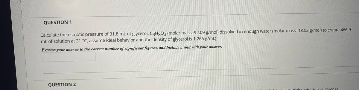 QUESTION 1
Calculate the osmotic pressure of 31.8 mL of glycerol, C3H9O3 (molar mass=92.09 g/mol) dissolved in enough water (molar mass=18.02 g/mol) to create 466.9
mL of solution at 31 °C, assume ideal behavior and the density of glycerol is 1.265 g/mL)
Express your answer to the correct number of significant figures, and include a unit with your answer.
QUESTION 2
addition of glucose
