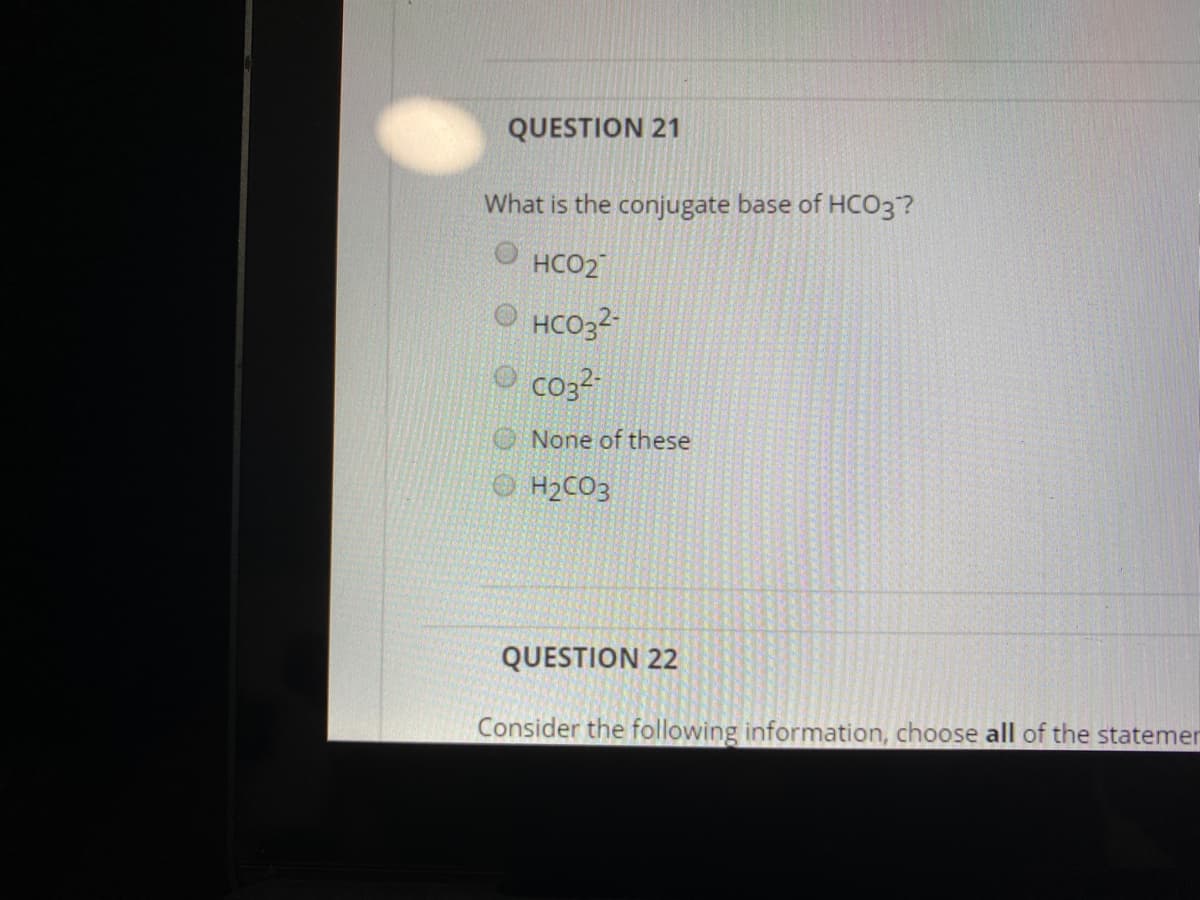 QUESTION 21
What is the conjugate base of HC03?
O HCO2
O HCO3?
O co3?
None of these
O H2CO3
QUESTION 22
Consider the following information, choose all of the statemer
