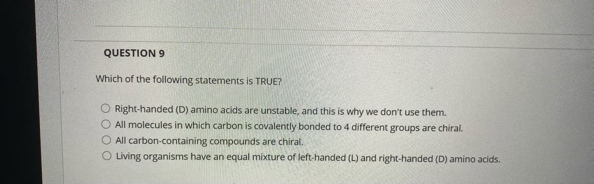 QUESTION 9
Which of the following statements is TRUE?
O Right-handed (D) amino acids are unstable, and this is why we don't use them.
O All molecules in which carbon is covalently bonded to 4 different groups are chiral.
O All carbon-containing compounds are chiral.
O Living organisms have an equal mixture of left-handed (L) and right-handed (D) amino acids.
