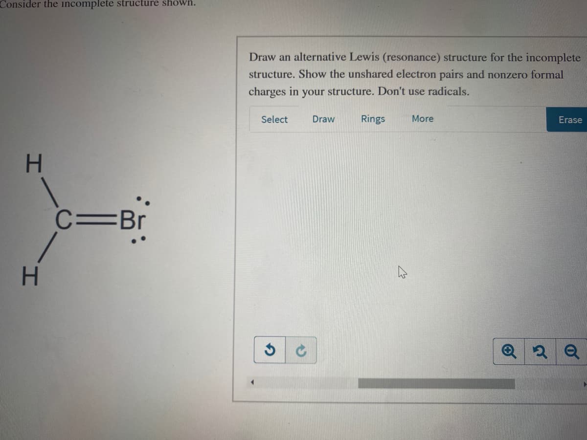 Consider the incomplete structure shown.
Draw an alternative Lewis (resonance) structure for the incomplete
structure. Show the unshared electron pairs and nonzero formal
charges in your structure. Don't use radicals.
Select
Draw
Rings
More
Erase
H.
C=Br
H.
