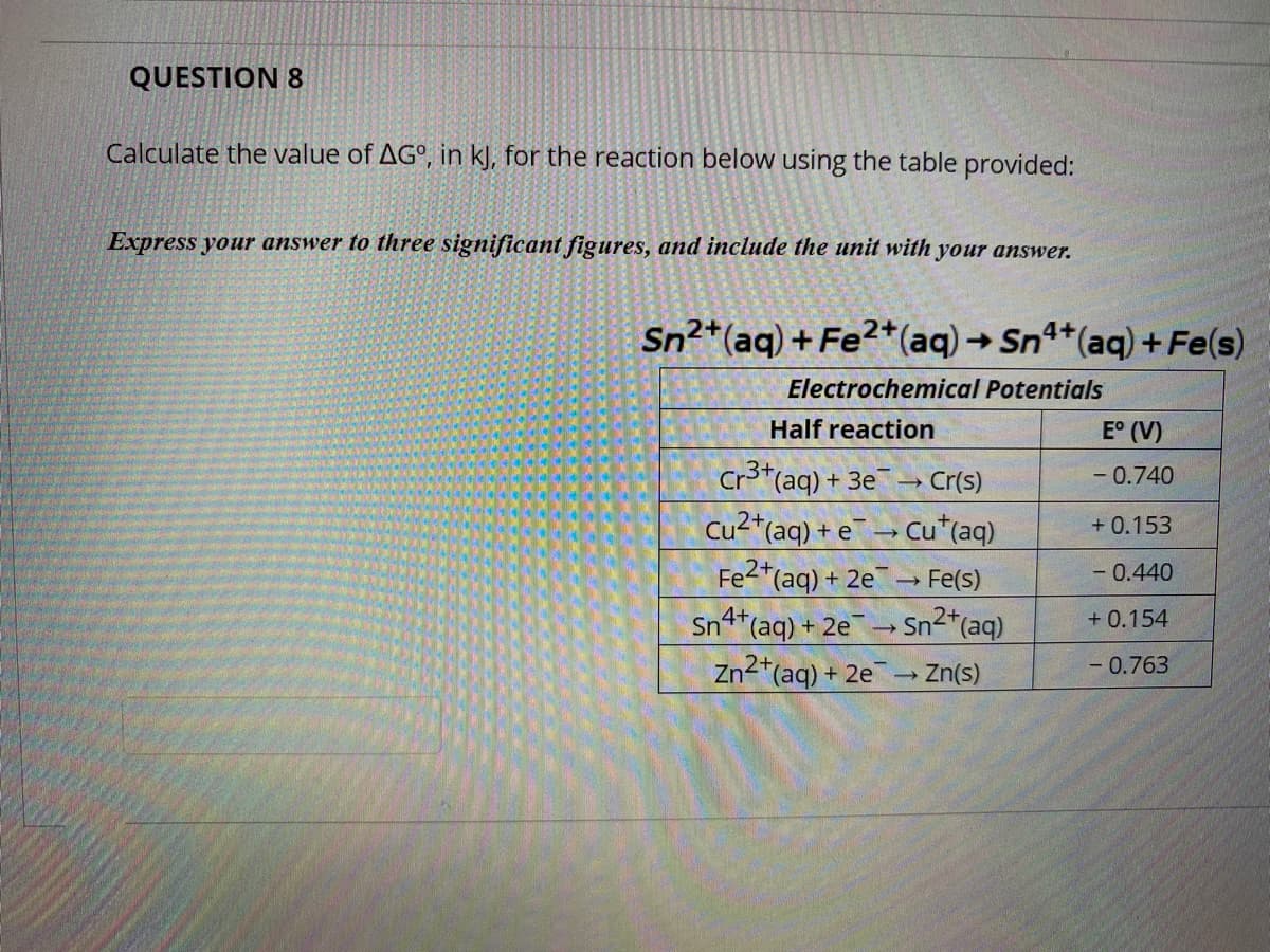 QUESTION 8
Calculate the value of AG°, in kJ, for the reaction below using the table provided:
Express your answer to three significant figures, and include the unit with your answer.
Sn2*(aq) + Fe2*(aq)→ Sn4+(aq) + Fe(s)
->
Electrochemical Potentials
Half reaction
E° (V)
Cr3*(aq) + 3e
→ Cr(s)
- 0.740
Cu2*(aq) + e
Cu*(aq)
+ 0.153
Fe2*(aq) + 2e
→ Fe(s)
- 0.440
Sn4t(aq) + 2e
Sn2*(aq)
+ 0.154
Zn2*(ag) + 2e
- Zn(s)
- 0.763
