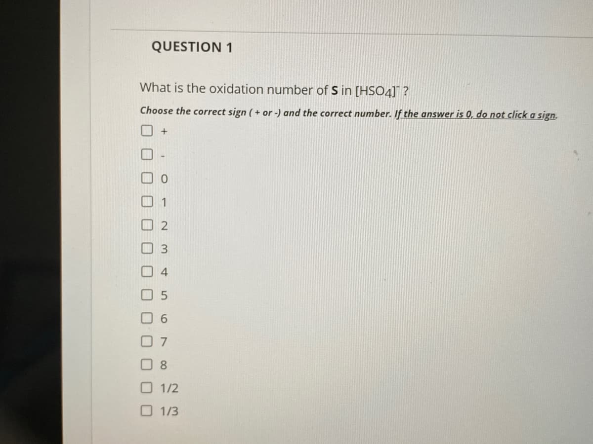 QUESTION 1
What is the oxidation number of S in [HSO4] ?
Choose the correct sign ( + or -) and the correct number. If the answer is 0, do not click a sign.
1
4.
6.
7
8.
1/2
O 1/3
