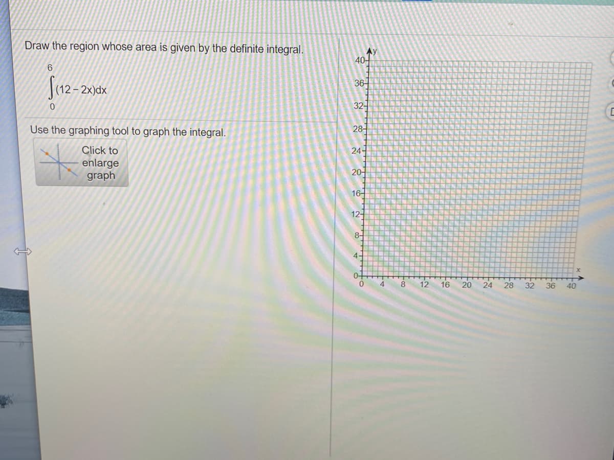 Draw the region whose area is given by the definite integral.
Ay
40-
Juz-20
36
|(12– 2x)dx
32-
Use the graphing tool to graph the integral.
28-
Click to
24-
enlarge
graph
20-
16-
12-
8-
4-
0-
4.
8
12
16
20
24
28
32
36
40
