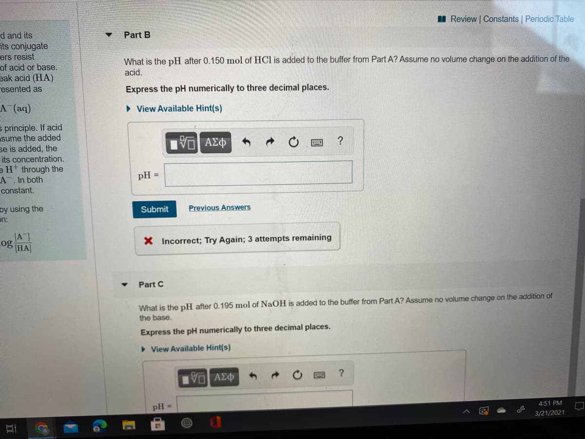 I Review | Constants Periodic Table
d and its
Part B
its conjugate
ers resist
of acid or base.
eak acid (HA)
resented as
What is the pH after 0.150 mol of HCl is added to the buffer from Part A? Assume no volume change on the addition of the
acid.
Express the pH numerically to three decimal places.
A (aq)
• View Available Hint(s)
s principle. If acid
sume the added
se is added, the
its concentration.
e H* through the
A. In both
pH =
constant.
Previous Answers
by using the
on:
Submit
[A]
og HA
X Incorrect; Try Again; 3 attempts remaining
Part C
What is the pH after 0.195 mol of NaOH is added to the buffer from Part A? Assume no volume change on the addition of
the base.
Express the pH numerically to three decimal places.
• View Available Hint(s)
Πν ΑΣΦ
4:51 PM
pH =
3/21/2021
