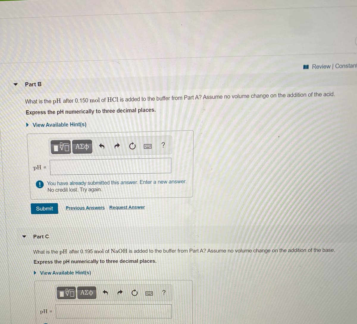 I Review Constant
Part B
What is the pH after 0.150 mol of HCl is added to the buffer from Part A? Assume no volume change on the addition of the acid.
Express the pH numerically to three decimal places.
» View Available Hint(s)
ΑΣΦ
pH =
You have already submitted this answer. Enter a new answer.
No credit lost. Try again.
Submit
Previous Answers Request Answer
Part C
What is the pH after 0.195 mol of NaOH is added to the buffer from Part A? Assume no volume change on the addition of the base.
Express the pH numerically to three decimal places.
» View Available Hint(s)
VO AEO
?
pH =
國
