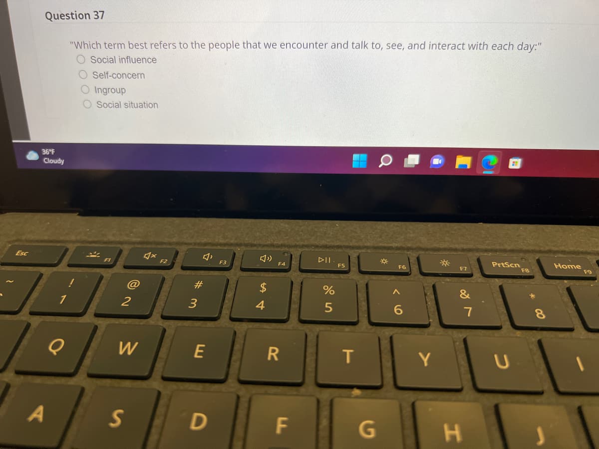 Question 37
"Which term best refers to the people that we encounter and talk to, see, and interact with each day:"
O Social influence
O Self-concern
O Ingroup
Social situation
36°F
Cloudy
DII
PrtScn
Home
F9
Esc
F6
F7
F8
F1
F2
F3
F4
#3
24
&
1
2
3
4
5
W
E
R
Y
S
G
コ
エ
LL
