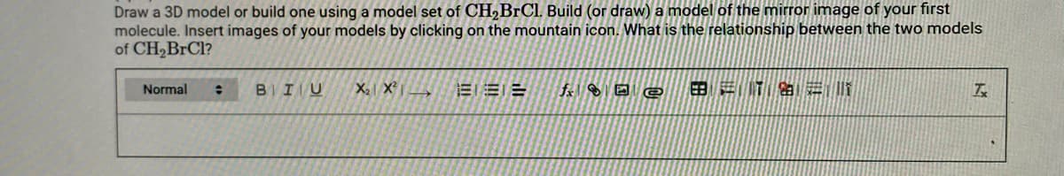 Draw a 3D model or build one using a model set of CH,BrCl. Build (or draw) a model of the mirror image of your first
molecule. Insert images of your models by clicking on the mountain icon. What is the relationship between the two models
of CH2BRC1?
Normal
BIIU
X X
EEE
田进T 进
