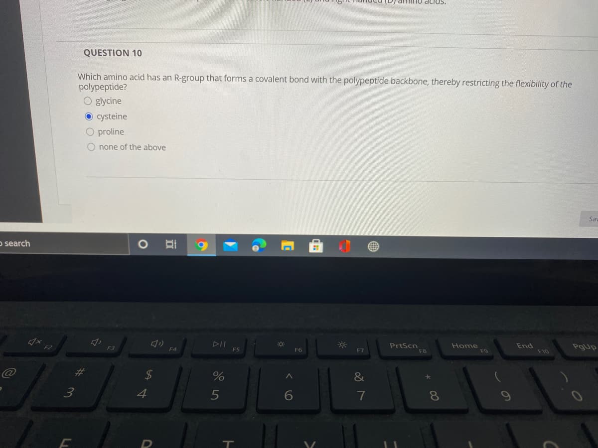 T0 acids
QUESTION 10
Which amino acid has an R-group that forms a covalent bond with the polypeptide backbone, thereby restricting the flexibility of the
polypeptide?
O glycine
O cysteine
O proline
O none of the above
Sav
o search
6.
DII
F5
PrtScn
Home
F9
F2
F3
F4
F7
End
PgUp
F6
F8
F10
23
%
&
4
6
7
3.
