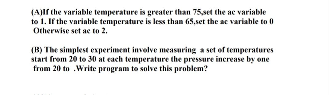 (A)If the variable temperature is greater than 75,set the ac variable
to 1. If the variable temperature is less than 65,set the ac variable to 0
Otherwise set ac to 2.
(B) The simplest experiment involve measuring a set of temperatures
start from 20 to 30 at each temperature the pressure increase by one
from 20 to .Write program to solve this problem?
