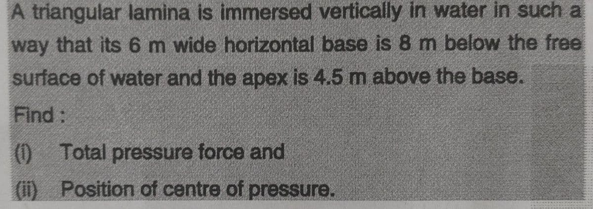 A triangular lamina is immersed vertically in water in such a
way that its 6 m wide horizontal base is 8 m below the free
surface of water and the apex is 4.5 m above the base.
Find:
(0)
0 Total pressure force and
(i) Position of centre of pressure.
