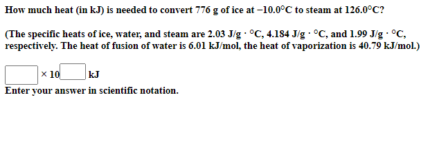 How much heat (in kJ) is needed to convert 776 g of ice at –10.0°C to steam at 126.0°C?
(The specific heats of ice, water, and steam are 2.03 J/g · °C, 4.184 J/g · °C, and 1.99 J/g · °C,
respectively. The heat of fusion of water is 6.01 kJ/mol, the heat of vaporization is 40.79 kJ/mol.)
kJ
x 10
Enter your answer in scientific notation.
