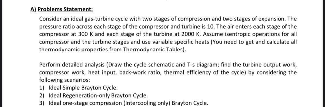 A) Problems Statement:
Consider an ideal gas-turbine cycle with two stages of compression and two stages of expansion. The
pressure ratio across each stage of the compressor and turbine is 10. The air enters each stage of the
compressor at 300 K and each stage of the turbine at 2000 K. Assume isentropic operations for all
compressor and the turbine stages and use variable specific heats (You need to get and calculate all
thermodynamic properties from Thermodynamic Tables).
Perform detailed analysis (Draw the cycle schematic and T-s diagram; find the turbine output work,
compressor work, heat input, back-work ratio, thermal efficiency of the cycle) by considering the
following scenarios:
1) Ideal Simple Brayton Cycle.
2) Ideal Regeneration-only Brayton Cycle.
3) Ideal one-stage compression (Intercooling only) Brayton Cycle.
