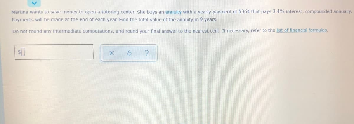 Martina wants to save money to open a tutoring center. She buys an annuity with a yearly payment of $364 that pays 3.4% interest, compounded annually.
Payments will be made at the end of each year. Find the total value of the annuity in 9 years.
Do not round any intermediate computations, and round your final answer to the nearest cent. If necessary, refer to the list of financial formulas.
