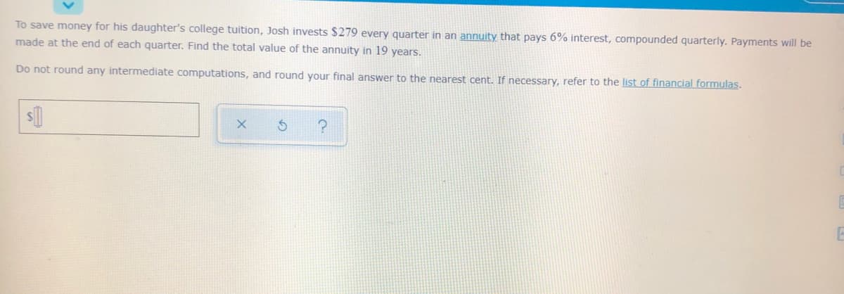 To save money for his daughter's college tuition, Josh invests $279 every quarter in an annuity that pays 6% interest, compounded quarterly. Payments will be
made at the end of each quarter. Find the total value of the annuity in 19 years.
Do not round any intermediate computations, and round your final answer to the nearest cent. If necessary, refer to the list of financial formulas.
