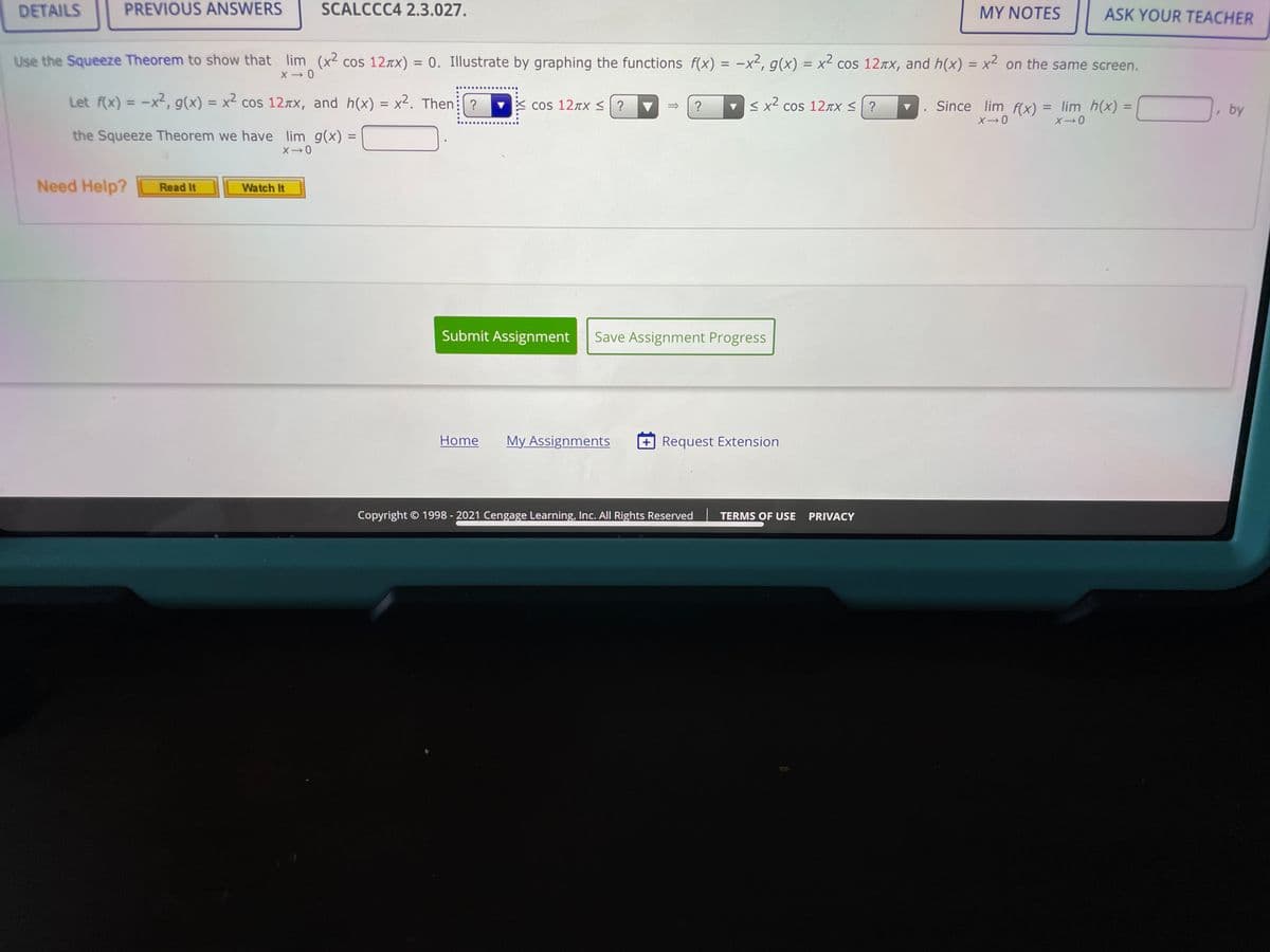 DETAILS
PREVIOUS ANSWERS
SCALCCC4 2.3.027.
MY NOTES
ASK YOUR TEACHER
Use the Squeeze Theorem to show that lim (x2 cos 12Tx)
= 0. Illustrate by graphing the functions f(x) = -x², g(x) = x² cos 127x, and h(x) = x? on the same screen.
%3D
Let f(x) = -x2, g(x) = x² cos 12rx, and h(x) = x2. Then: ?
X cos 12TXS ?
v < x2 cos 12TX < ?
%3D
Since lim f(x) = lim h(x) =
%3D
%3D
%3D
, by
the Squeeze Theorem we have lim g(x) =
%3D
Need Help?
Read It
Watch It
Submit Assignment
Save Assignment Progress
Home
My Assignments
+ Request Extension
Copyright © 1998 - 2021 Cengage Learning, Inc. All Rights Reserved
TERMS OF USE
PRIVACY
