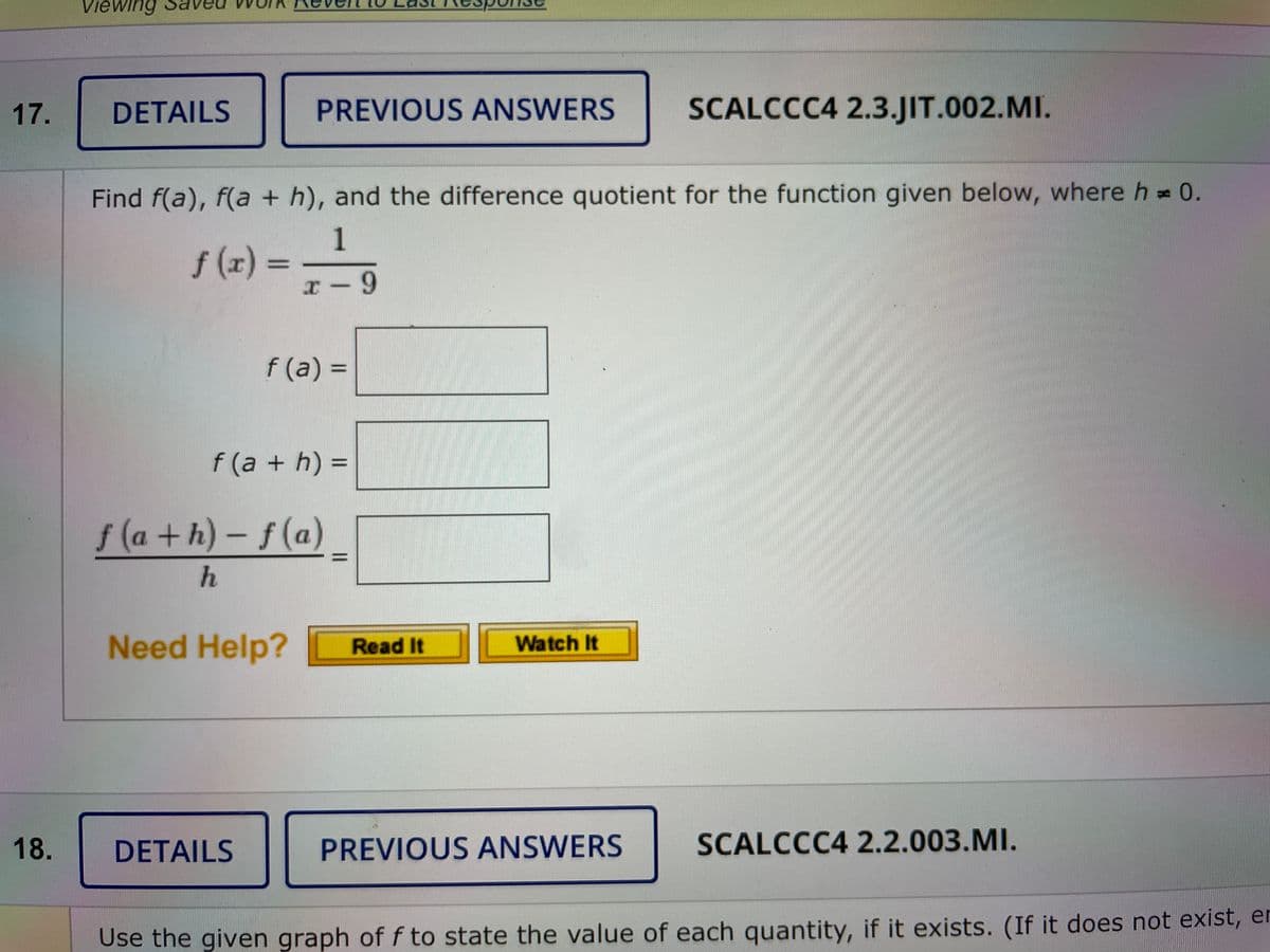 Viewing
17.
DETAILS
PREVIOUS ANSWERS
SCALCCC4 2.3.JIT.002.MI.
Find f(a), f(a + h), and the difference quotient for the function given below, where h = 0.
1
f (r) = -
r-9
f (a) =
%3D
f (a + h) =
f (a +h)-f(a)
Need Help?
Read It
Watch It
18.
DETAILS
PREVIOUS ANSWERS
SCALCCC4 2.2.003.MI.
Use the given graph of f to state the value of each quantity, if it exists. (If it does not exist, en
||
