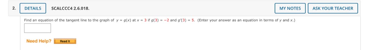 2.
DETAILS
SCALCCC4 2.6.018.
MY NOTES
ASK YOUR TEACHER
Find an equation of the tangent line to the graph of y = g(x) at x = 3 if g(3) = -2 and g'(3) = 5. (Enter your answer as an equation in terms of y and x.)
Need Help?
Read It
