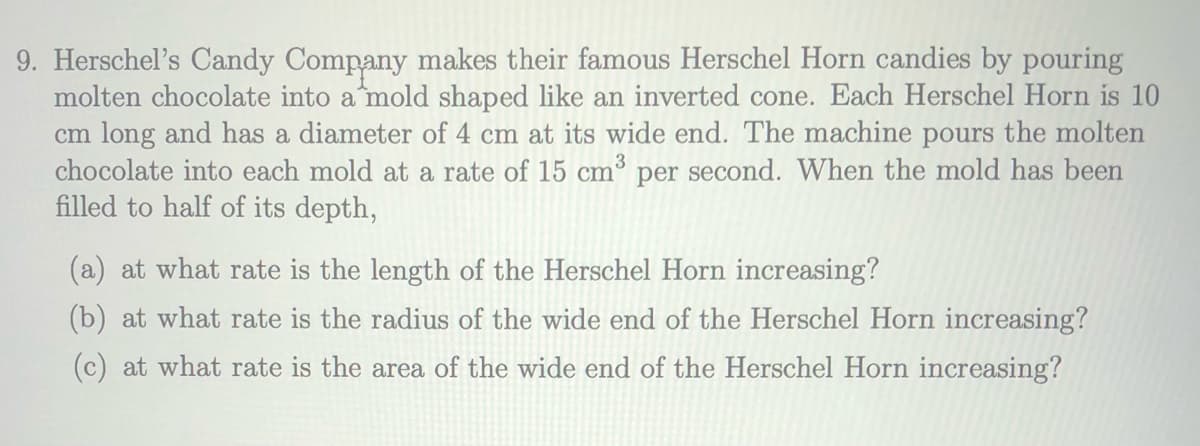9. Herschel's Candy Company makes their famous Herschel Horn candies by pouring
molten chocolate into a mold shaped like an inverted cone. Each Herschel Horn is 10
cm long and has a diameter of 4 cm at its wide end. The machine pours the molten
chocolate into each mold at a rate of 15 cm' per second. When the mold has been
filled to half of its depth,
(a) at what rate is the length of the Herschel Horn increasing?
(b) at what rate is the radius of the wide end of the Herschel Horn increasing?
(c) at what rate is the area of the wide end of the Herschel Horn increasing?
