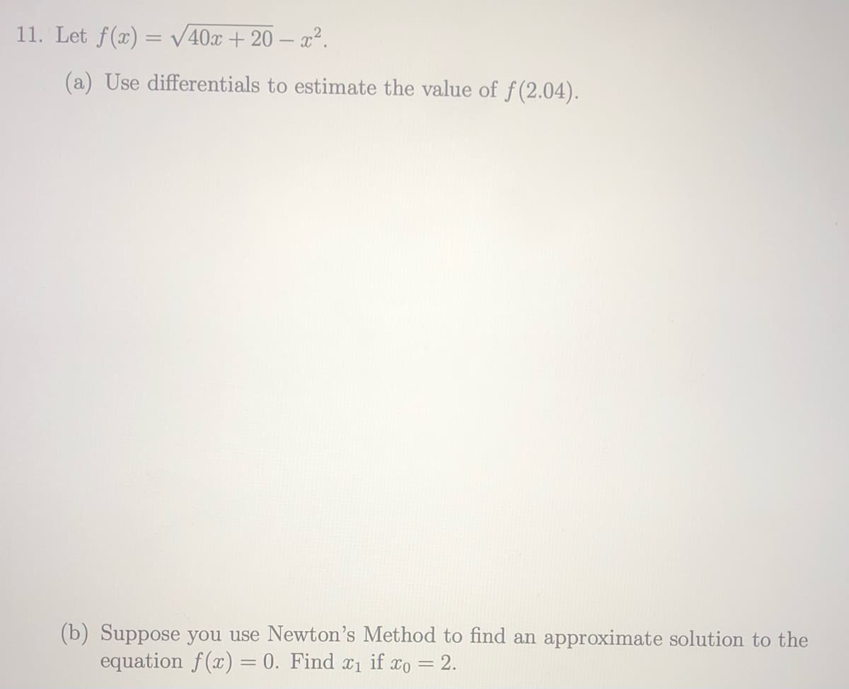 11. Let f(x) = V40x + 20 – x².
(a) Use differentials to estimate the value of f(2.04).
(b) Suppose you use Newton's Method to find an approximate solution to the
equation f(x) = 0. Find x1 if xo = 2.
