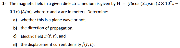 1- The magnetic field in a given dielectric medium is given by H = §6cos (2z)sin (2 × 107t –
0.1x) (A/m), where x and z are in meters. Determine:
a) whether this is a plane wave or not,
b) the direction of propagation,
c)
Electric field Ē (f, t), and
d) the displacement current density J(f, t).
