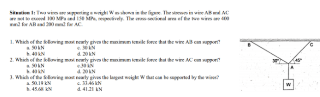 Situation 1: Two wires are supporting a weight W as shown in the figure. The stresses in wire AB and AC
are not to exceed 100 MPa and 150 MPa, respectively. The cross-sectional area of the two wires are 400
mm2 for AB and 200 mm2 for AC.
1. Which of the following most nearly gives the maximum tensile force that the wire AB can support?
c. 30 kN
d. 20 kN
a. 50 kN
b. 40 kN
2. Which of the following most nearly gives the maximum tensile force that the wire AC can support?
45
c.30 kN
a. 50 kN
b. 40 kN
d. 20 kN
3. Which of the following most nearly gives the largest weight W that can be supported by the wires?
a. 50.19 kN
b. 45.68 kN
c. 33.46 kN
d. 41.21 kN
