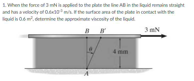 1. When the force of 3 mN is applied to the plate the line AB in the liquid remains straight
and has a velocity of 0.6x103 m/s. If the surface area of the plate in contact with the
liquid is 0.6 m?, determine the approximate viscosity of the liquid.
B
B B'
3 mN
4 mm
A
