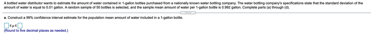 A bottled water distributor wants to estimate the amount of water contained in 1-gallon bottles purchased from a nationally known water bottling company. The water bottling company's specifications state that the standard deviation of the
amount of water is equal to 0.01 gallon. A random sample of 50 bottles is selected, and the sample mean amount of water per 1-gallon bottle is 0.992 gallon. Complete parts (a) through (d).
.....
a. Construct a 99% confidence interval estimate for the population mean amount of water included in a 1-gallon bottle.
(Round to five decimal places as needed.)
