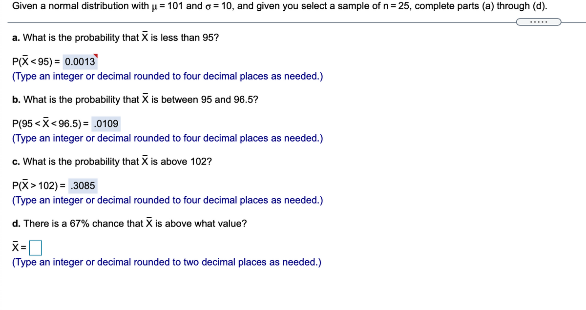 Given a normal distribution with µ= 101 and o = 10, and given you select a sample of n= 25, complete parts (a) through (d).
.....
a. What is the probability that X is less than 95?
P(X<95) = 0.0013
(Type an integer or decimal rounded to four decimal places as needed.)
b. What is the probability that X is between 95 and 96.5?
P(95 < X< 96.5) = .0109
(Type an integer or decimal rounded to four decimal places as needed.)
c. What is the probability that X is above 102?
P(X> 102) =
= .3085
(Type an integer or decimal rounded to four decimal places as needed.)
d. There is a 67% chance that X is above what value?
X=
(Type an integer or decimal rounded to two decimal places as needed.)
