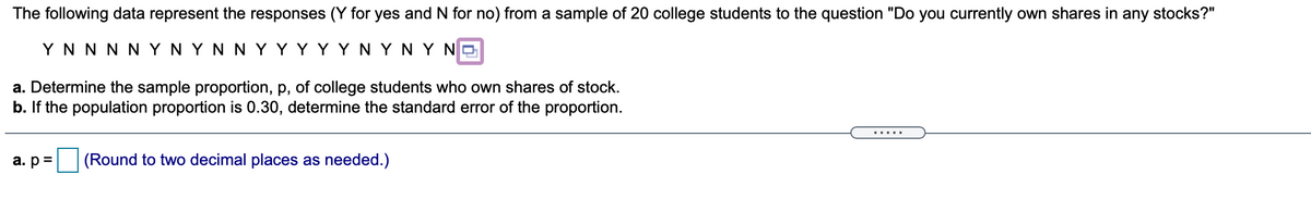 The following data represent the responses (Y for yes and N for no) from a sample of 20 college students to the question "Do you currently own shares in any stocks?"
Y N N N N YN Y N N Y YYY YN Y NY NO
a. Determine the sample proportion, p, of college students who own shares of stock.
b. If the population proportion is 0.30, determine the standard error of the proportion.
.....
a. p=
(Round to two decimal places as needed.)
