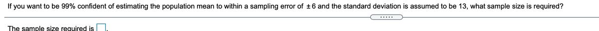 If you want to be 99% confident of estimating the population mean to within a sampling error of +6 and the standard deviation is assumed to be 13, what sample size is required?
The sample size required is
