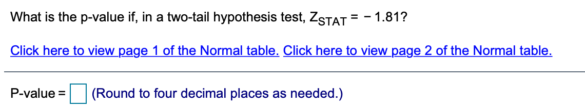 What is the p-value if, in a two-tail hypothesis test, ZSTAT
= - 1.81?
Click here to view page 1 of the Normal table. Click here to view page 2 of the Normal table.
P-value =
(Round to four decimal places as needed.)
