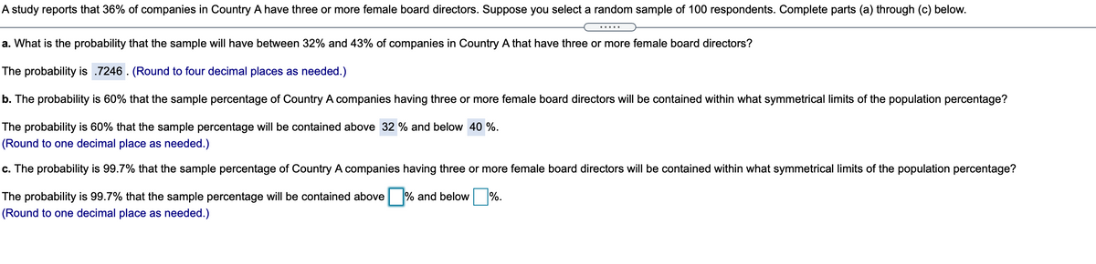 A study reports that 36% of companies in Country A have three or more female board directors. Suppose you select a random sample of 100 respondents. Complete parts (a) through (c) below.
.....
a. What is the probability that the sample will have between 32% and 43% of companies in Country A that have three or more female board directors?
The probability is .7246 . (Round to four decimal places as needed.)
b. The probability is 60% that the sample percentage of Country A companies having three or more female board directors will be contained within what symmetrical limits of the population percentage?
The probability is 60% that the sample percentage will be contained above 32 % and below 40 %.
(Round to one decimal place as needed.)
c. The probability is 99.7% that the sample percentage of Country A companies having three or more female board directors will be contained within what symmetrical limits of the population percentage?
The probability is 99.7% that the sample percentage will be contained above
% and below
%.
(Round to one decimal place as needed.)
