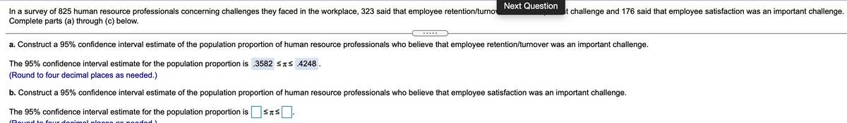 Next Question
In a survey of 825 human resource professionals concerning challenges they faced in the workplace, 323 said that employee retention/turno
Complete parts (a) through (c) below.
t challenge and 176 said that employee satisfaction was an important challenge.
a. Construct a 95% confidence interval estimate of the population proportion of human resource professionals who believe that employee retention/turnover was an important challenge.
The 95% confidence interval estimate for the population proportion is .3582 <TS .4248 .
(Round to four decimal places as needed.)
b. Construct a 95% confidence interval estimate of the population proportion of human resource professionals who believe that employee satisfaction was an important challenge.
The 95% confidence interval estimate for the population proportion is
(Pound to four deoim el
( Popo
