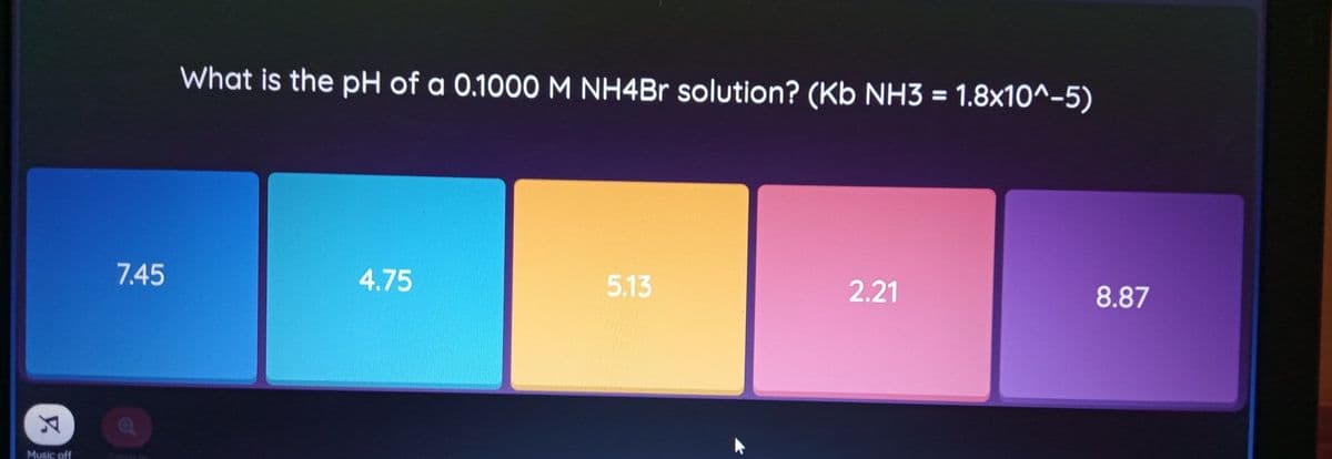 What is the pH of a 0.1000 M NH4BR solution? (Kb NH3 = 1.8x10^-5)
7.45
4.75
5.13
2.21
8.87
Music off
