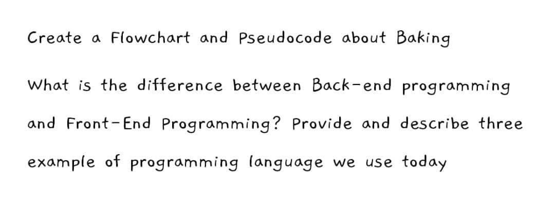 Create a Flowchart and Pseudocode about Baking
What is the difference between Back-end programming
and Front-End Programming? Provide and describe three
example of programming language we use today
