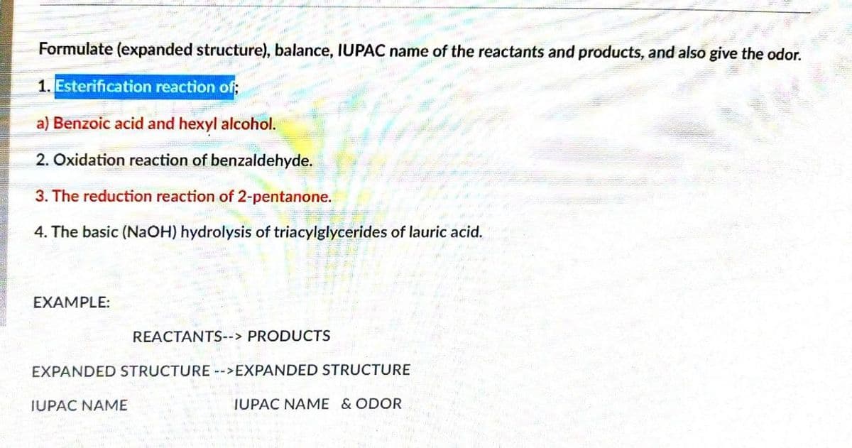 Formulate (expanded structure), balance, IUPAC name of the reactants and products, and also give the odor.
1. Esterification reaction of;
a) Benzoic acid and hexyl alcohol.
2. Oxidation reaction of benzaldehyde.
3. The reduction reaction of 2-pentanone.
4. The basic (NAOH) hydrolysis of triacylglycerides of lauric acid.
EXAMPLE:
REACTANTS--> PRODUCTS
EXPANDED STRUCTURE -->EXPANDED STRUCTURE
IUPAC NAME
IUPAC NAME & ODOR
