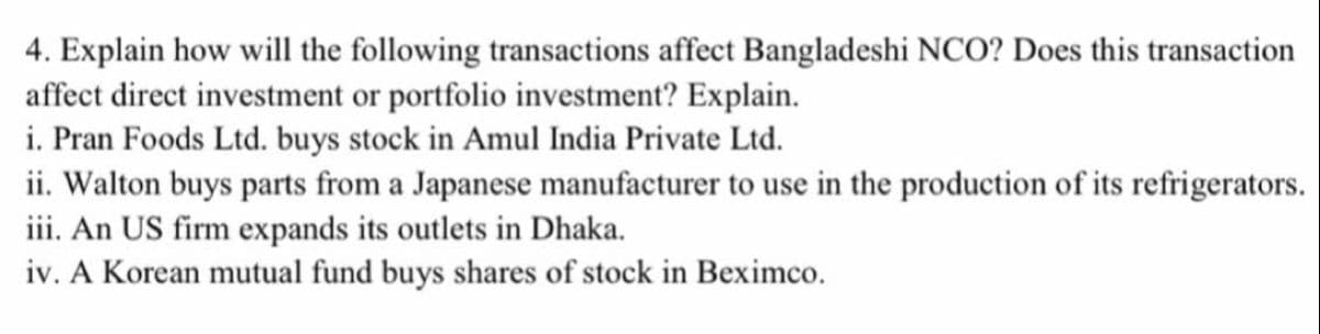 4. Explain how will the following transactions affect Bangladeshi NCO? Does this transaction
affect direct investment or portfolio investment? Explain.
i. Pran Foods Ltd. buys stock in Amul India Private Ltd.
ii. Walton buys parts from a Japanese manufacturer to use in the production of its refrigerators.
iii. An US firm expands its outlets in Dhaka.
iv. A Korean mutual fund buys shares of stock in Beximco.
