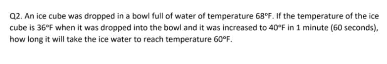 Q2. An ice cube was dropped in a bowl full of water of temperature 68°F. If the temperature of the ice
cube is 36°F when it was dropped into the bowl and it was increased to 40°F in 1 minute (60 seconds),
how long it will take the ice water to reach temperature 60°F.
