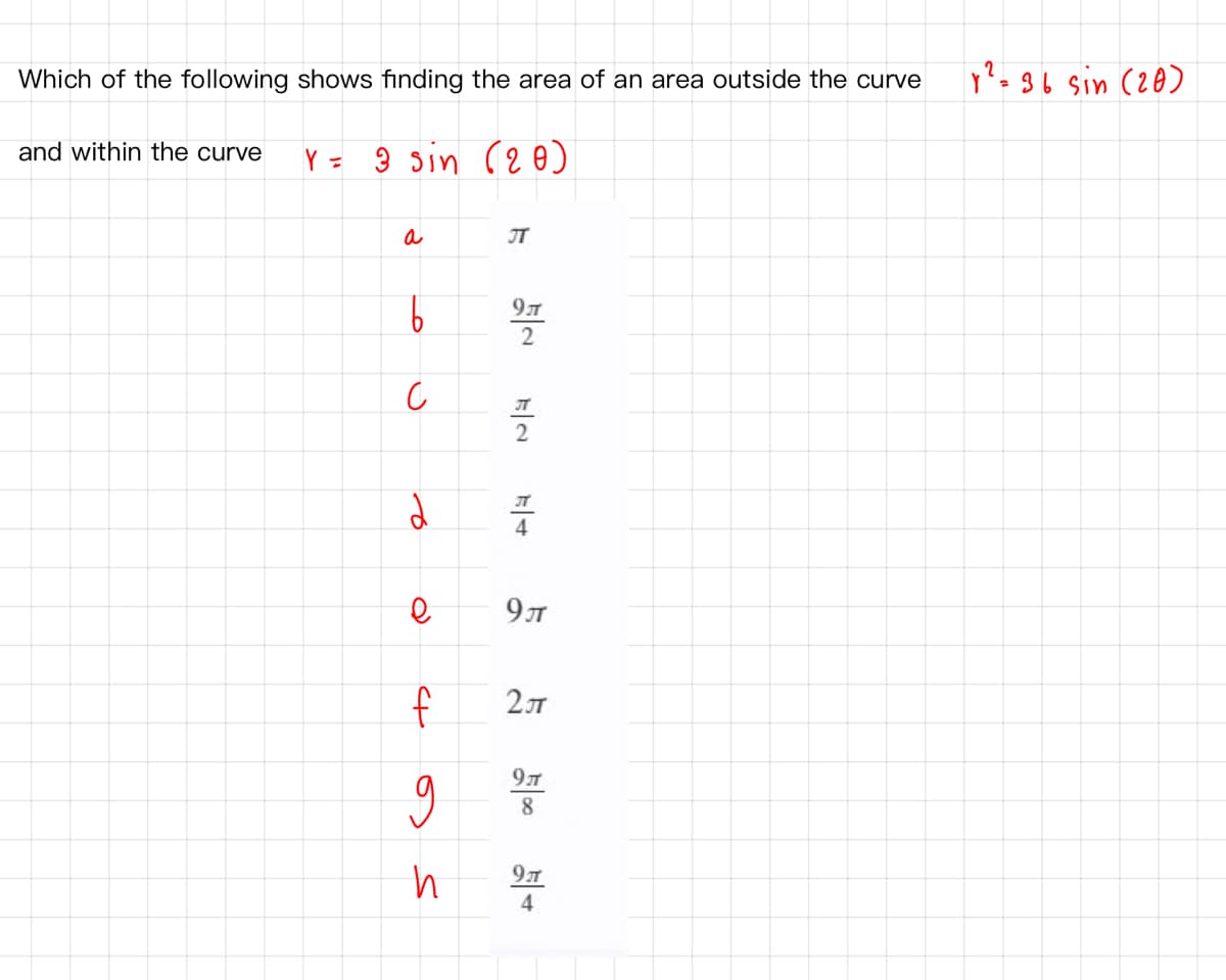 Which of the following shows finding the area of an area outside the curve
y?=36 sin (20)
and within the curve
Y = ŷ sin (2 o)
a
IT
9T
2
JT
4
9л
f
8
97
4
