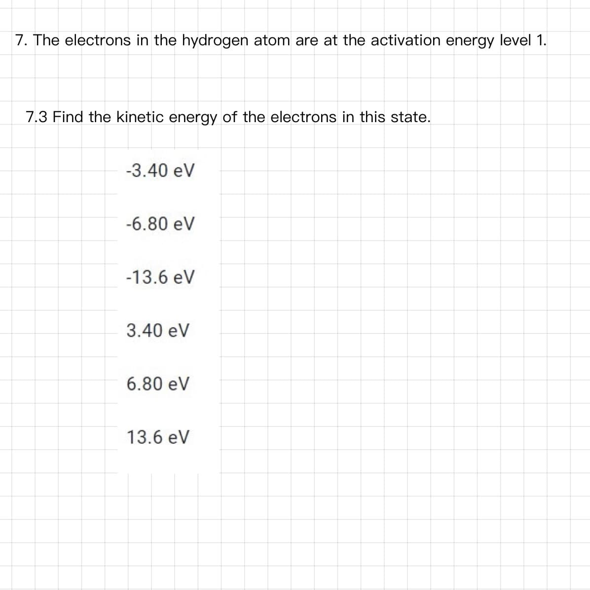 7. The electrons in the hydrogen atom are at the activation energy level 1.
7.3 Find the kinetic energy of the electrons in this state.
-3.40 eV
-6.80 eV
-13.6 eV
3.40 eV
6.80 eV
13.6 eV
