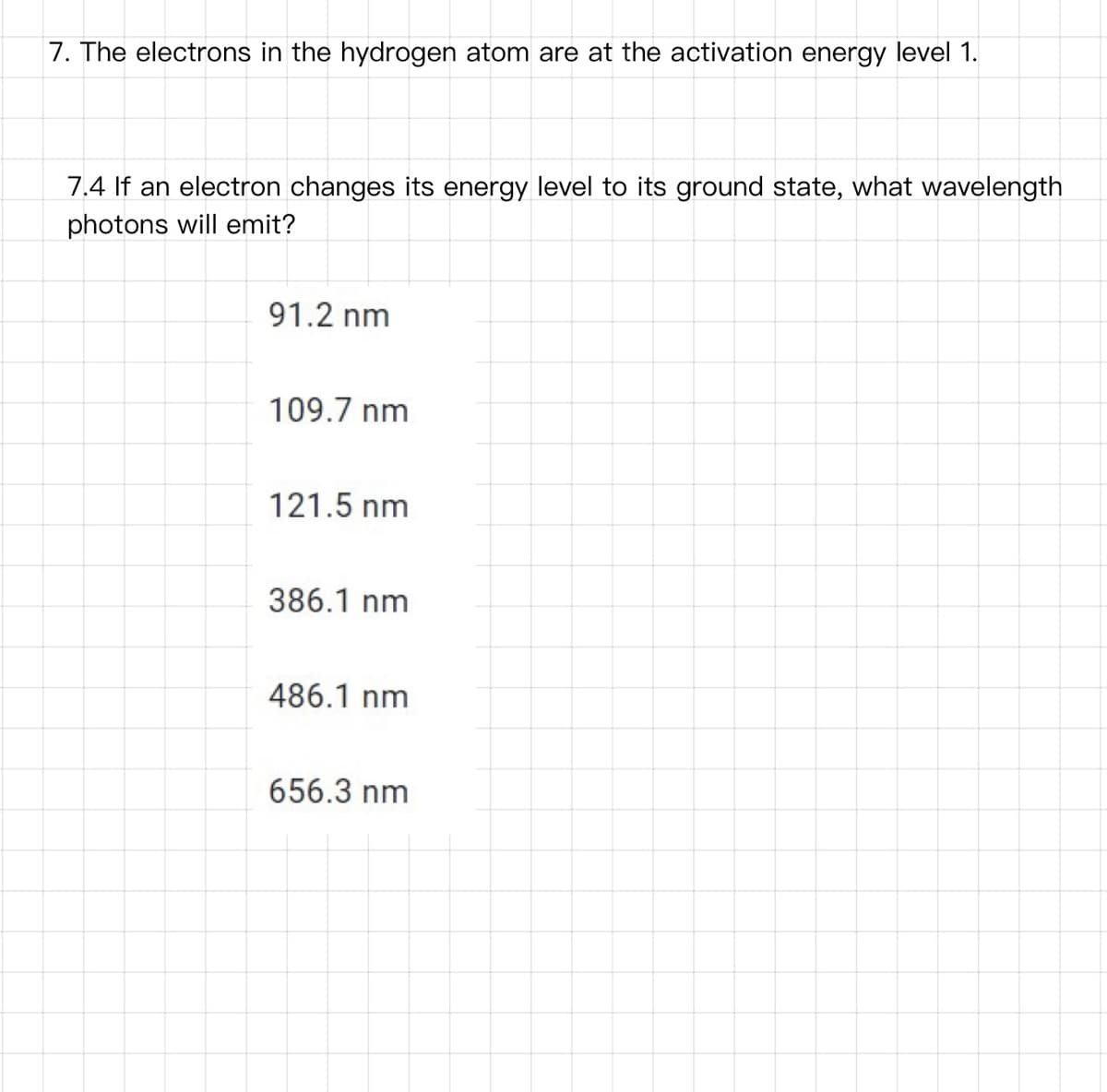 7. The electrons in the hydrogen atom are at the activation energy level 1.
7.4 If an electron changes its energy level to its ground state, what wavelength
photons will emit?
91.2 nm
109.7 nm
121.5 nm
386.1 nm
486.1 nm
656.3 nm
