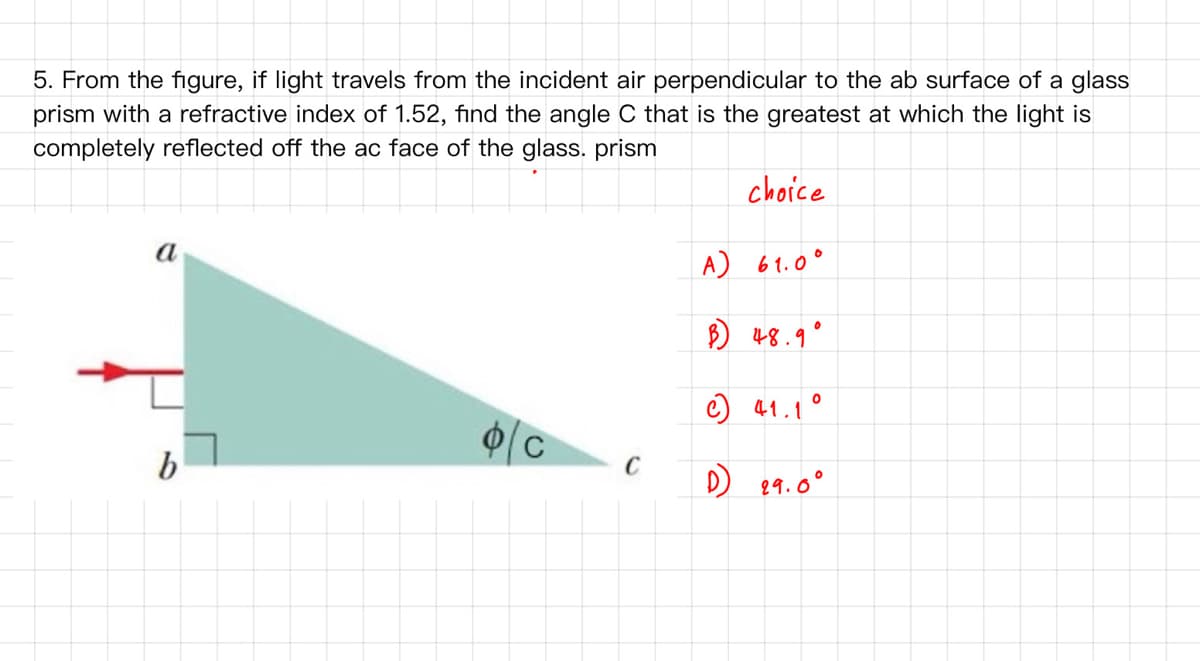 5. From the figure, if light travels from the incident air perpendicular to the ab surface of a glass
prism with a refractive index of 1.52, find the angle C that is the greatest at which the light is
completely reflected off the ac face of the glass. prism
choice
a
A) 61.0°
B) 48.9
C) 41.1°
b
C
D)
89.0°
