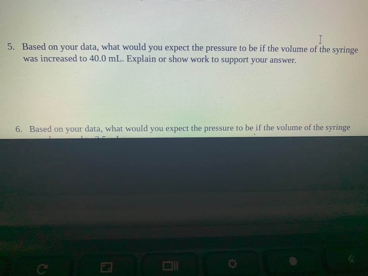 5. Based on your data, what would you expect the pressure to be if the volume of the syringe
was increased to 40.0 mL. Explain or show work to support your answer.
6. Based on your data, what would you expect the pressure to be if the volume of the syringe
Co
