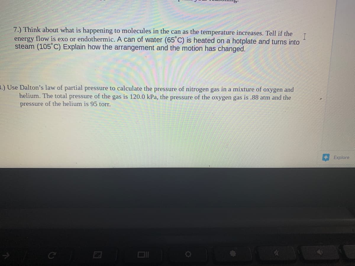 7.) Think about what is happening to molecules in the can as the temperature increases. Tell if the
energy flow is exo or endothermic. A can of water (65°C) is heated on a hotplate and turns into
steam (105°C) Explain how the arrangement and the motion has changed.
B.) Use Dalton's law of partial pressure to calculate the pressure of nitrogen gas in a mixture of oxygen and
helium. The total pressure of the gas is 120.0 kPa, the pressure of the oxygen gas is .88 atm and the
pressure of the helium is 95 torr.
Explore
