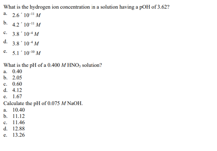 What is the hydrogen ion concentration in a solution having a pOH of 3.62?
a. 2.6 10-¹¹ M
b. 4.2'10-¹¹ M
3.810-4 M
3.8 104 M
e. 5.1'10-1⁰ M
C.
d.
What is the pH of a 0.400 M HNO3 solution?
a. 0.40
b. 2.05
c. 0.60
d. 4.12
e. 1.67
Calculate the pH of 0.075 M NaOH.
a. 10.40
b. 11.12
c. 11.46
d.
12.88
e.
13.26